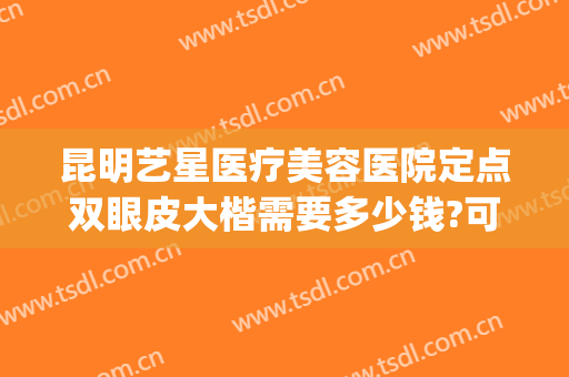 昆明艺星医疗美容医院定点双眼皮大楷需要多少钱?可靠吗?(昆明艺星美容整形医院)