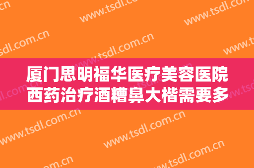 厦门思明福华医疗美容医院西药治疗酒糟鼻大楷需要多少钱?多长时间恢复?