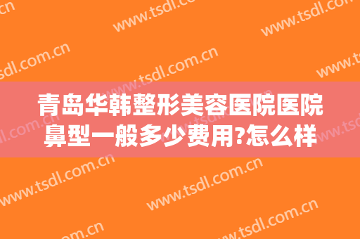 青岛华韩整形美容医院医院鼻型一般多少费用?怎么样?(青岛华韩整形美容医院好不好)