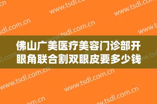 佛山广美医疗美容门诊部开眼角联合割双眼皮要多少钱?效果怎么样?(佛山哪间医院割双眼皮好)