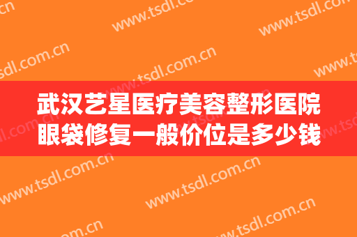 武汉艺星医疗美容整形医院眼袋修复一般价位是多少钱?效果怎么样?(武汉艺星整形医院电话)