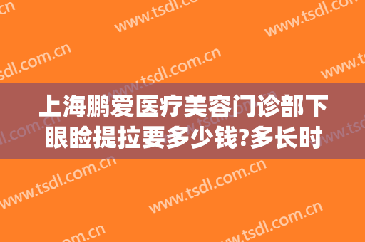 上海鹏爱医疗美容门诊部下眼睑提拉要多少钱?多长时间恢复?(上眼皮提升手术多少钱)