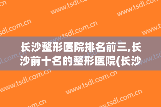长沙整形医院排名前三,长沙前十名的整形医院(长沙公立整形医院排名前三的)