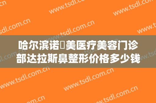哈尔滨诺嬄美医疗美容门诊部达拉斯鼻整形价格多少钱?有哪些优势?(哈尔滨斯美诺整形电话)