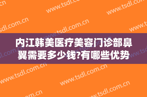 内江韩美医疗美容门诊部鼻翼需要多少钱?有哪些优势?(美容医院做鼻子多少钱)
