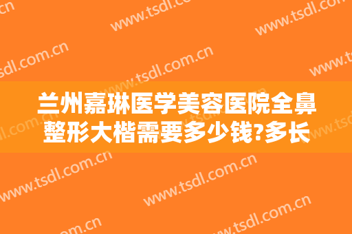 兰州嘉琳医学美容医院全鼻整形大楷需要多少钱?多长时间恢复?