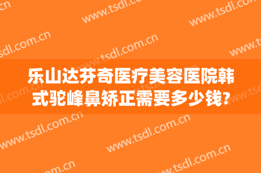 乐山达芬奇医疗美容医院韩式驼峰鼻矫正需要多少钱?贵不贵?(驼峰鼻矫正费用)