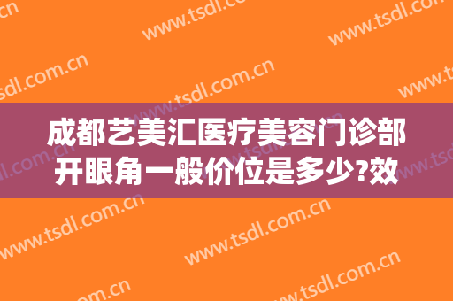 成都艺美汇医疗美容门诊部开眼角一般价位是多少?效果怎么样?(艺美汇医疗美容口碑)