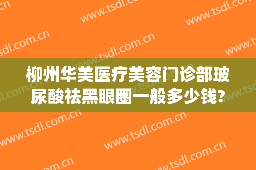 柳州华美医疗美容门诊部玻尿酸祛黑眼圈一般多少钱?效果怎么样?(打玻尿酸去黑眼圈多少钱)