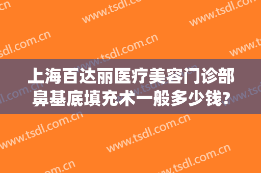 上海百达丽医疗美容门诊部鼻基底填充术一般多少钱?怎么样?(上海百达丽隆鼻怎么样)