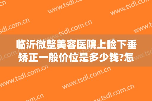 临沂微整美容医院上睑下垂矫正一般价位是多少钱?怎么样?(眼睑下垂矫正价格多少)
