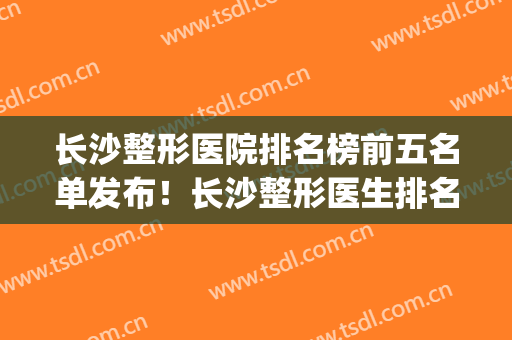 长沙整形医院排名榜前五名单发布！长沙整形医生排名(长沙整形公立医院排名前十)