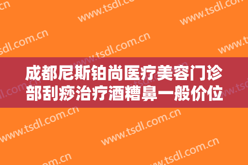 成都尼斯铂尚医疗美容门诊部刮痧治疗酒糟鼻一般价位是多少费用?好不好?