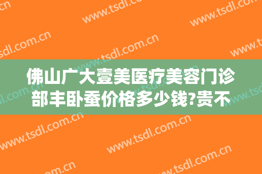 佛山广大壹美医疗美容门诊部丰卧蚕价格多少钱?贵不贵?(广大壹美医疗美容医院)