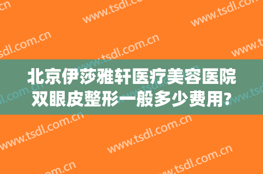 北京伊莎雅轩医疗美容医院双眼皮整形一般多少费用?有哪些优势?(雅美整形医疗美容医院双眼皮首席)