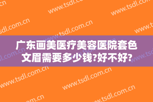 广东画美医疗美容医院套色文眉需要多少钱?好不好?