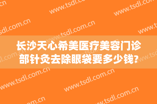 长沙天心希美医疗美容门诊部针灸去除眼袋要多少钱?怎么样?(长沙希美医疗美容价格表)