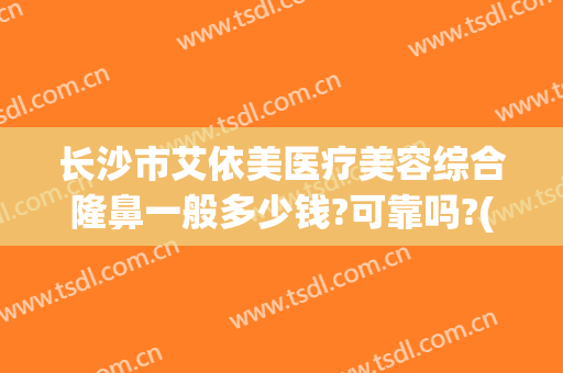 长沙市艾依美医疗美容综合隆鼻一般多少钱?可靠吗?(艾美整形美容医院怎么样)