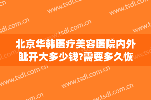 北京华韩医疗美容医院内外眦开大多少钱?需要多久恢复?(北京华韩医疗美容医院医生)