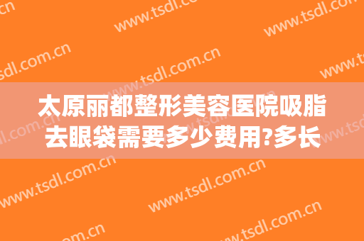 太原丽都整形美容医院吸脂去眼袋需要多少费用?多长时间恢复?(太原消除眼袋整容医院)