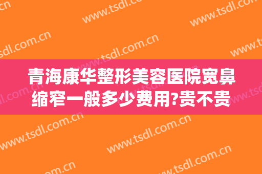 青海康华整形美容医院宽鼻缩窄一般多少费用?贵不贵?(宽鼻梁整形费用)