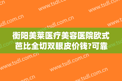 衡阳美莱医疗美容医院欧式芭比全切双眼皮价钱?可靠吗?(衡阳做双眼皮医院)