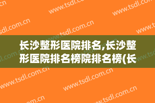 长沙整形医院排名,长沙整形医院排名榜院排名榜(长沙有名整形医院排名)