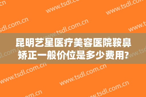 昆明艺星医疗美容医院鞍鼻矫正一般价位是多少费用?多长时间恢复?(星艺美容整形医院电话)