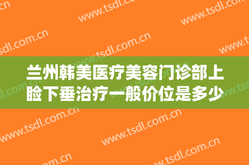兰州韩美医疗美容门诊部上睑下垂治疗一般价位是多少钱?贵不贵?(韩美整形美容医院兰州)