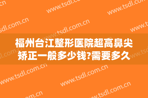 福州台江整形医院超高鼻尖矫正一般多少钱?需要多久恢复?(福州专业鼻整形医生)