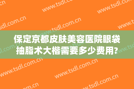保定京都皮肤美容医院眼袋抽脂术大楷需要多少费用?需要多久恢复?(北京哪家美容院做眼袋最好)