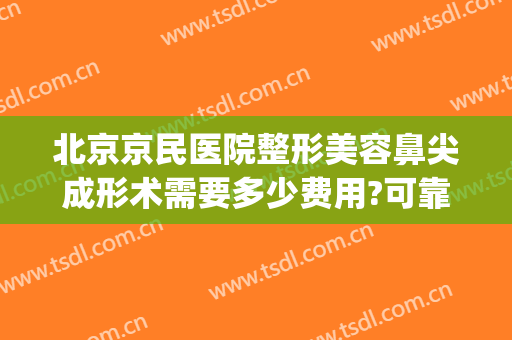 北京京民医院整形美容鼻尖成形术需要多少费用?可靠吗?(北京隆鼻手术一般多少钱)
