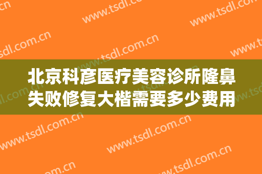 北京科彦医疗美容诊所隆鼻失败修复大楷需要多少费用?效果怎么样?(科彦医美整形怎么样)