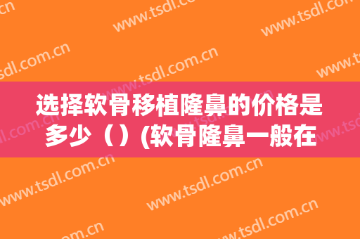选择软骨移植隆鼻的价格是多少（）(软骨隆鼻一般在什么价位)