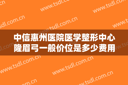 中信惠州医院医学整形中心隆眉弓一般价位是多少费用?可靠吗?