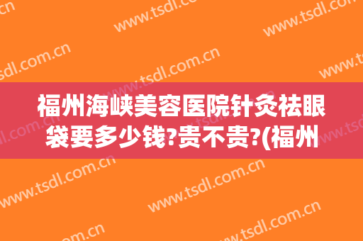 福州海峡美容医院针灸祛眼袋要多少钱?贵不贵?(福州去眼袋价格)