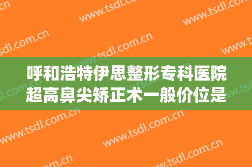 呼和浩特伊思整形专科医院超高鼻尖矫正术一般价位是多少?怎么样?(大连隆鼻医院)
