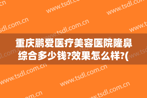 重庆鹏爱医疗美容医院隆鼻综合多少钱?效果怎么样?(重庆鹏爱整形美容医院)