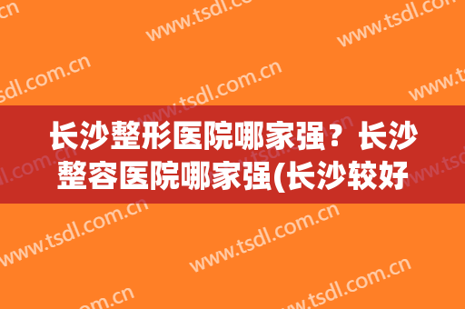 长沙整形医院哪家强？长沙整容医院哪家强(长沙较好的整形医院)