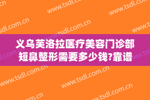 义乌芙洛拉医疗美容门诊部短鼻整形需要多少钱?靠谱吗?(义乌美容整形哪家好)