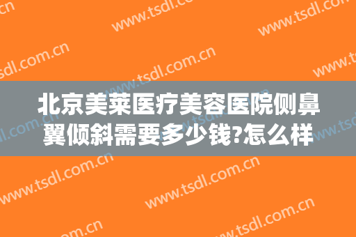 北京美莱医疗美容医院侧鼻翼倾斜需要多少钱?怎么样?(鼻翼两侧塌陷做手术多少钱)