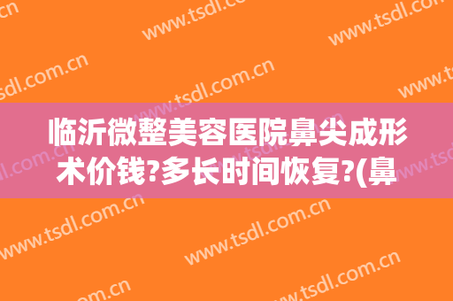 临沂微整美容医院鼻尖成形术价钱?多长时间恢复?(鼻子微整形需要多少钱)