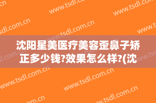 沈阳星美医疗美容歪鼻子矫正多少钱?效果怎么样?(沈阳隆鼻美容医院)