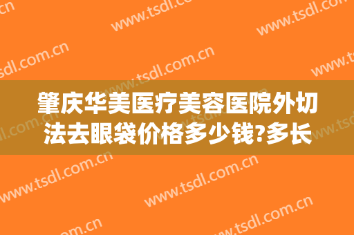 肇庆华美医疗美容医院外切法去眼袋价格多少钱?多长时间恢复?(肇庆华美整形美容医院地址)