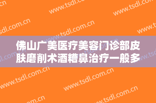 佛山广美医疗美容门诊部皮肤磨削术酒糟鼻治疗一般多少钱?效果怎么样?