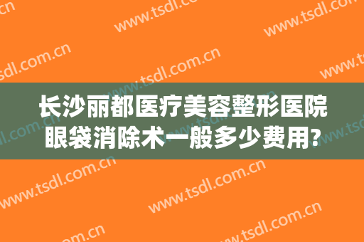 长沙丽都医疗美容整形医院眼袋消除术一般多少费用?贵不贵?(长沙健丽去眼袋)