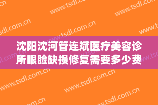 沈阳沈河管连斌医疗美容诊所眼睑缺损修复需要多少费用?可靠吗?(沈阳管连斌整容失败)