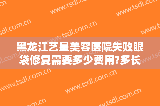 黑龙江艺星美容医院失败眼袋修复需要多少费用?多长时间恢复?