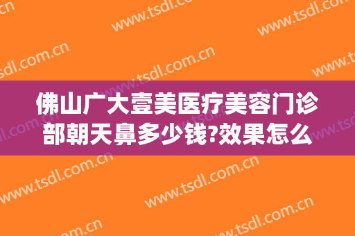 佛山广大壹美医疗美容门诊部朝天鼻多少钱?效果怎么样?(佛山市第一人民医院美容整形科)