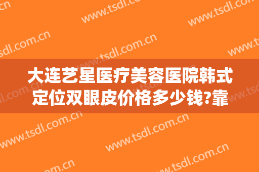 大连艺星医疗美容医院韩式定位双眼皮价格多少钱?靠谱吗?(艺星美容整形双眼皮多少钱)
